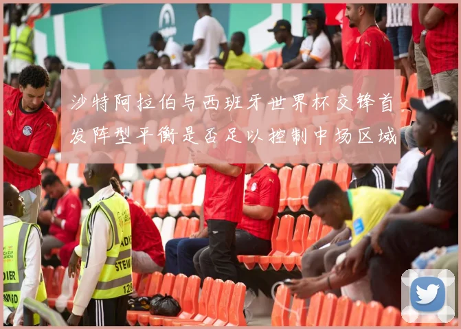 沙特阿拉伯与西班牙世界杯交锋首发阵型平衡是否足以控制中场区域