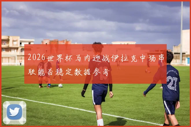 2026世界杯马内迎战伊拉克中场串联能否稳定数据参考