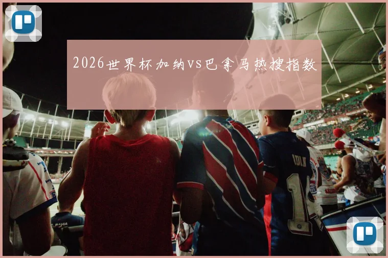 2026世界杯加纳vs巴拿马热搜指数