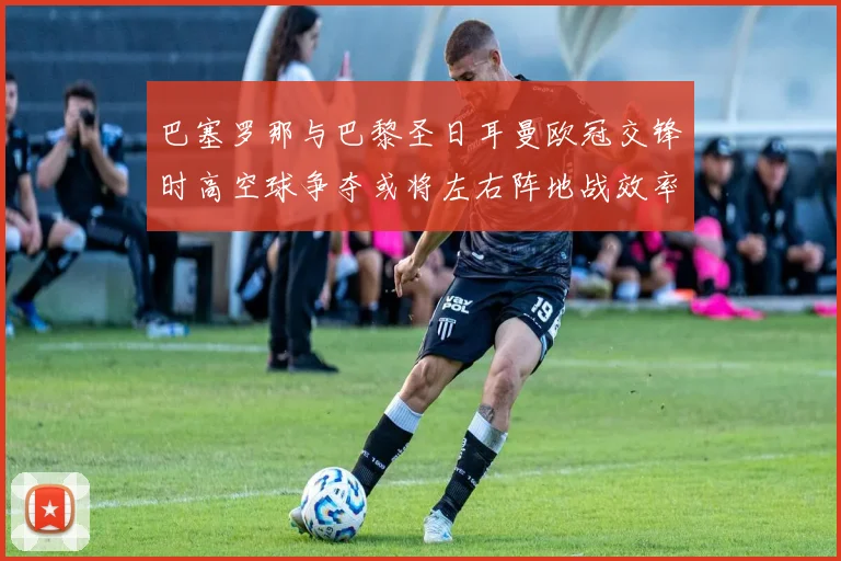 巴塞罗那与巴黎圣日耳曼欧冠交锋时高空球争夺或将左右阵地战效率