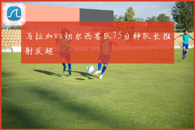 马拉加vs切尔西客队75分钟队长推射反超