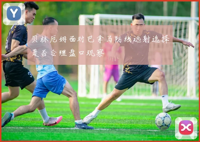 贝林厄姆面对巴拿马防线远射选择是否合理盘口观察