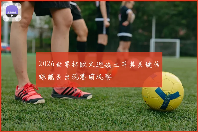 2026世界杯欧文迎战土耳其关键传球能否出现赛前观察