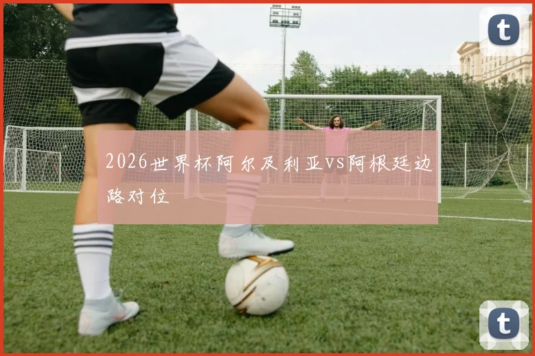 2026世界杯阿尔及利亚vs阿根廷边路对位
