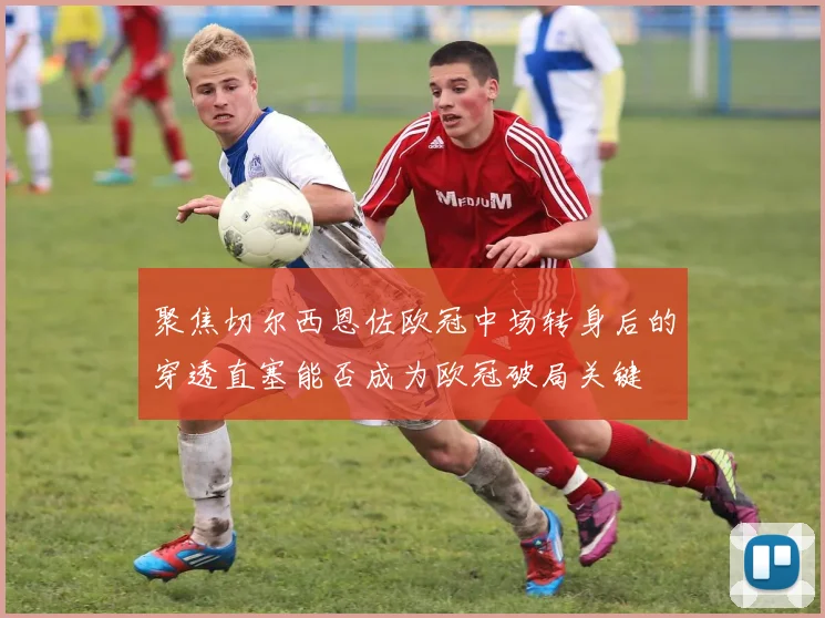 聚焦切尔西恩佐欧冠中场转身后的穿透直塞能否成为欧冠破局关键