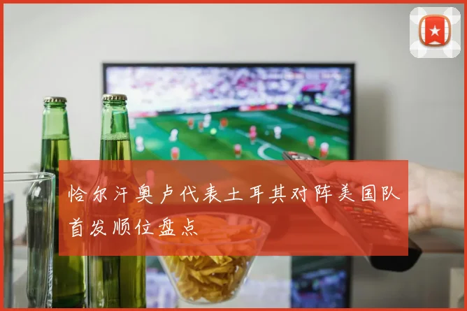 恰尔汗奥卢代表土耳其对阵美国队首发顺位盘点