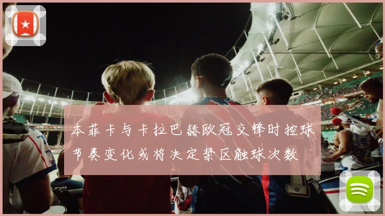 本菲卡与卡拉巴赫欧冠交锋时控球节奏变化或将决定禁区触球次数