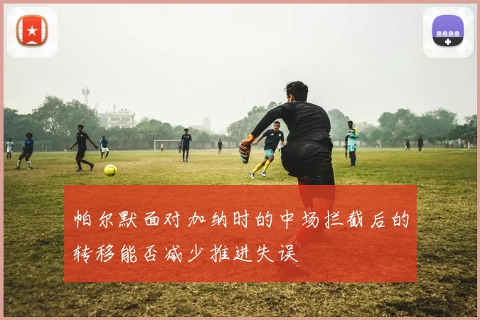 帕尔默面对加纳时的中场拦截后的转移能否减少推进失误