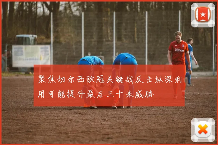 聚焦切尔西欧冠关键战反击纵深利用可能提升最后三十米威胁
