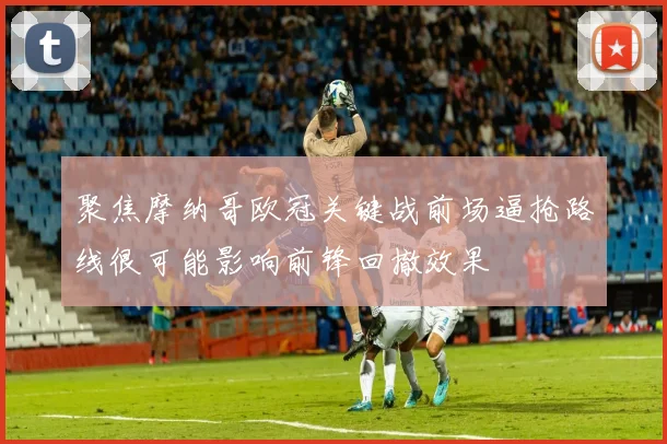 聚焦摩纳哥欧冠关键战前场逼抢路线很可能影响前锋回撤效果