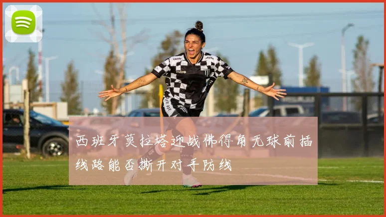 西班牙莫拉塔迎战佛得角无球前插线路能否撕开对手防线