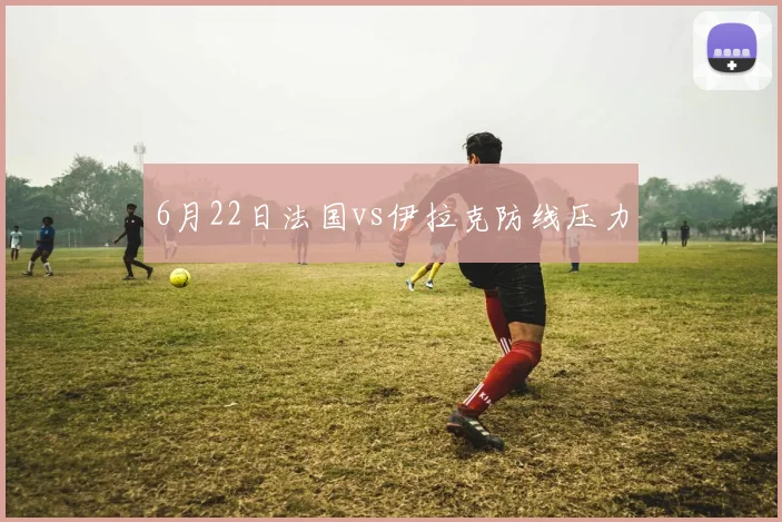 6月22日法国vs伊拉克防线压力