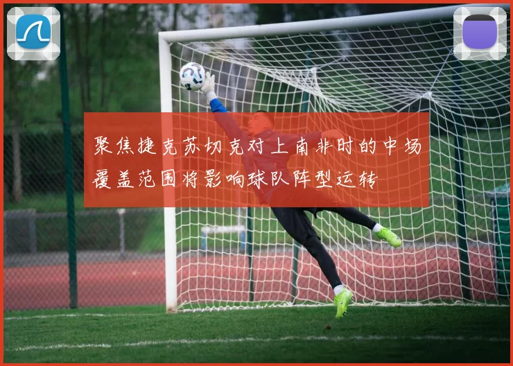 聚焦捷克苏切克对上南非时的中场覆盖范围将影响球队阵型运转