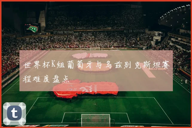 世界杯K组葡萄牙与乌兹别克斯坦赛程难度盘点