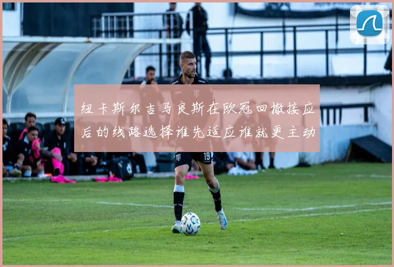 纽卡斯尔吉马良斯在欧冠回撤接应后的线路选择谁先适应谁就更主动