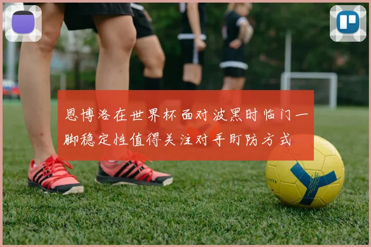 恩博洛在世界杯面对波黑时临门一脚稳定性值得关注对手盯防方式