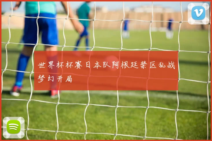 世界杯杯赛日本队阿根廷禁区乱战梦幻开局