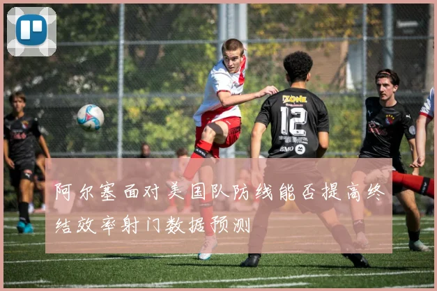 阿尔塞面对美国队防线能否提高终结效率射门数据预测