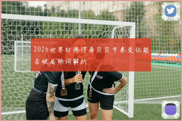 2026世界杯佛得角贝贝节奏变化能否破局热词解析