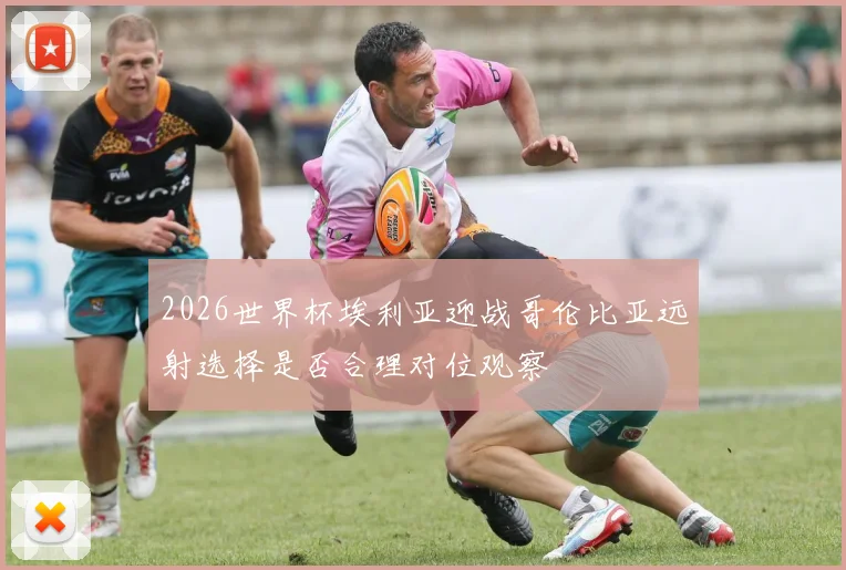 2026世界杯埃利亚迎战哥伦比亚远射选择是否合理对位观察