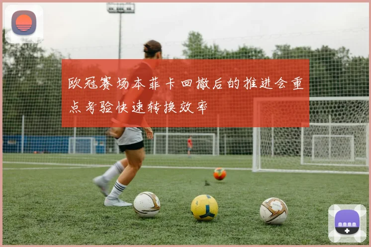 欧冠赛场本菲卡回撤后的推进会重点考验快速转换效率