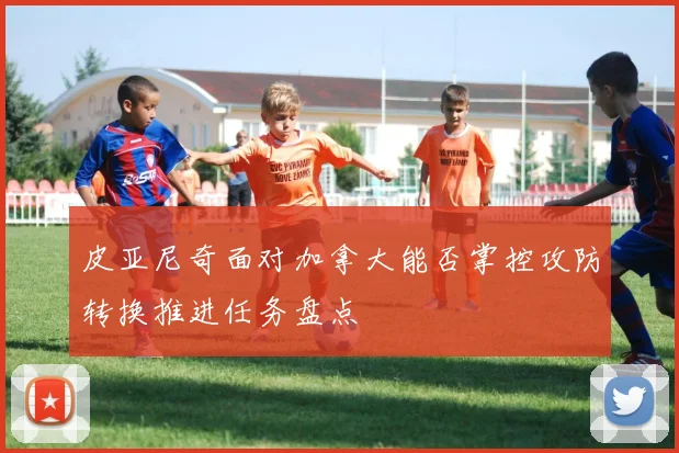 皮亚尼奇面对加拿大能否掌控攻防转换推进任务盘点