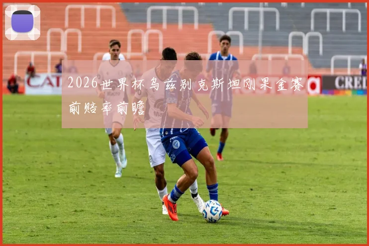 2026世界杯乌兹别克斯坦刚果金赛前赔率前瞻