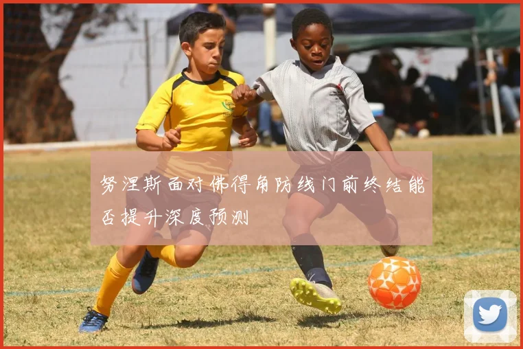 努涅斯面对佛得角防线门前终结能否提升深度预测