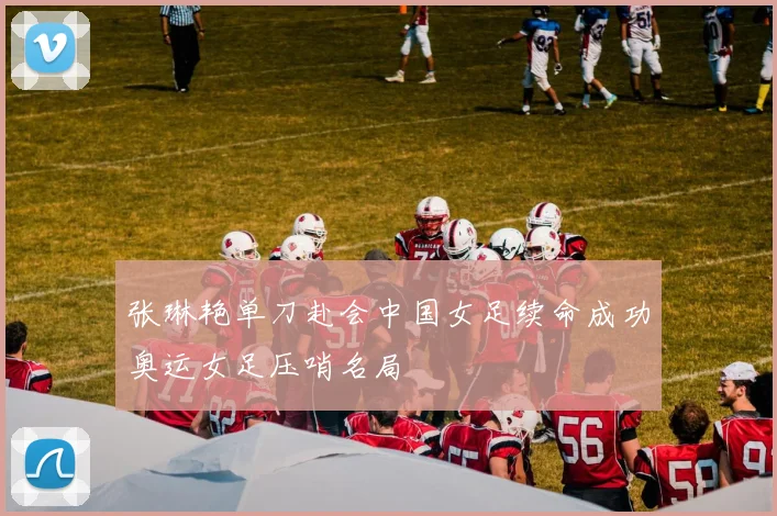 张琳艳单刀赴会中国女足续命成功奥运女足压哨名局
