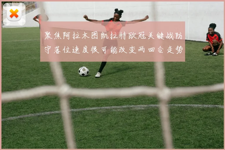 聚焦阿拉木图凯拉特欧冠关键战防守落位速度很可能改变两回合走势