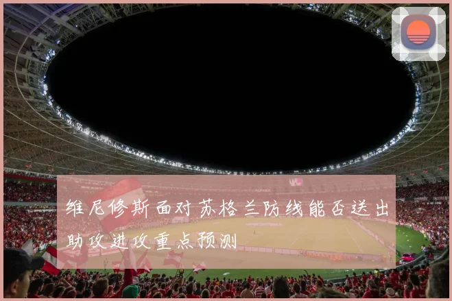 维尼修斯面对苏格兰防线能否送出助攻进攻重点预测