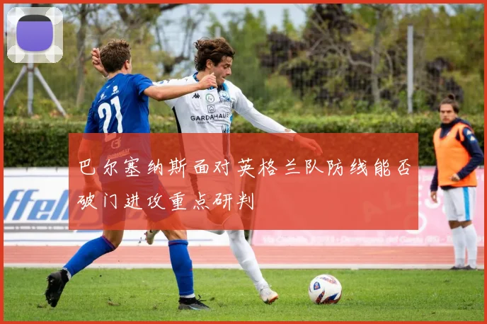 巴尔塞纳斯面对英格兰队防线能否破门进攻重点研判