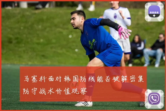 马塞科面对韩国防线能否破解密集防守战术价值观察