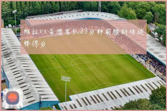 维拉vs黄潜客队23分钟前腰斜传边锋得分