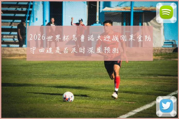 2026世界杯乌鲁诺夫迎战刚果金防守回追是否及时深度预测