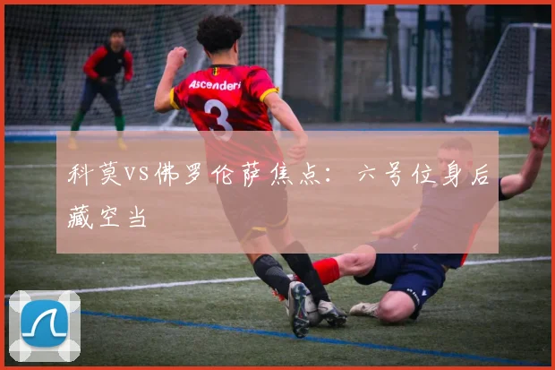 科莫vs佛罗伦萨焦点：六号位身后藏空当