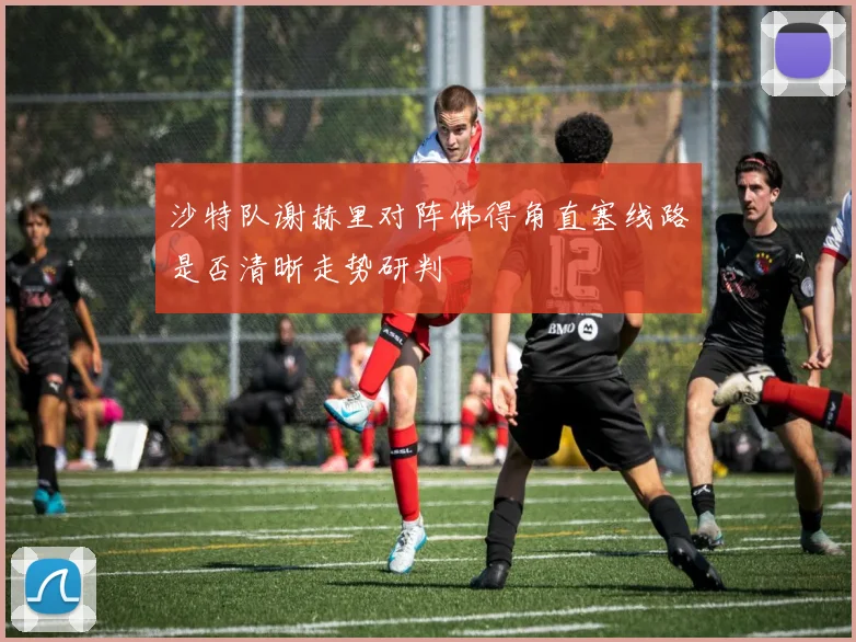 沙特队谢赫里对阵佛得角直塞线路是否清晰走势研判