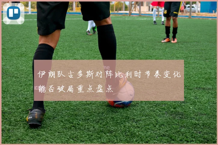 伊朗队古多斯对阵比利时节奏变化能否破局重点盘点
