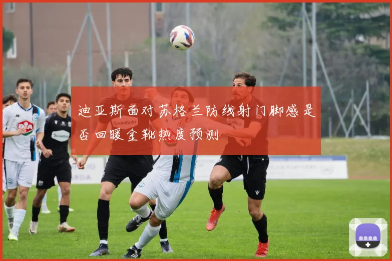 迪亚斯面对苏格兰防线射门脚感是否回暖金靴热度预测