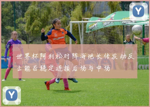 世界杯阿利松对阵海地长传发动反击能否稳定连接后场与中场