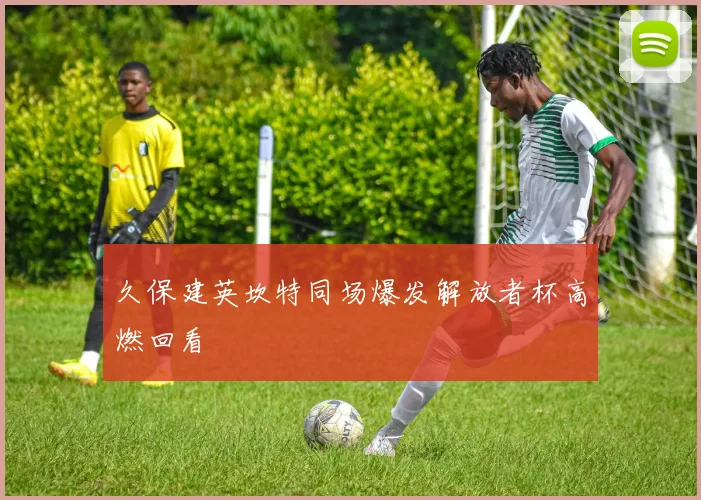 久保建英坎特同场爆发解放者杯高燃回看