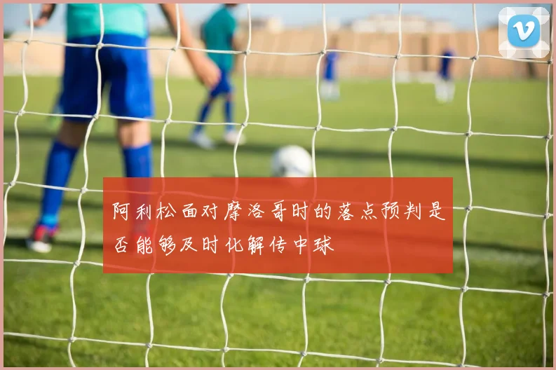 阿利松面对摩洛哥时的落点预判是否能够及时化解传中球