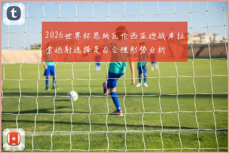 2026世界杯恩纳瓦伦西亚迎战库拉索远射选择是否合理形势分析