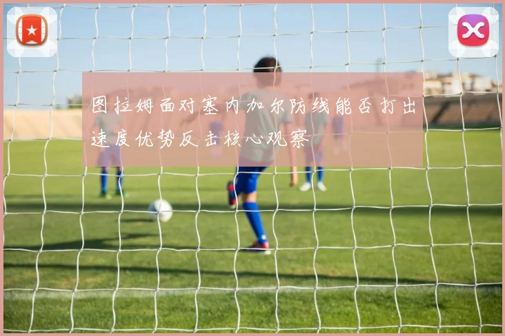 图拉姆面对塞内加尔防线能否打出速度优势反击核心观察