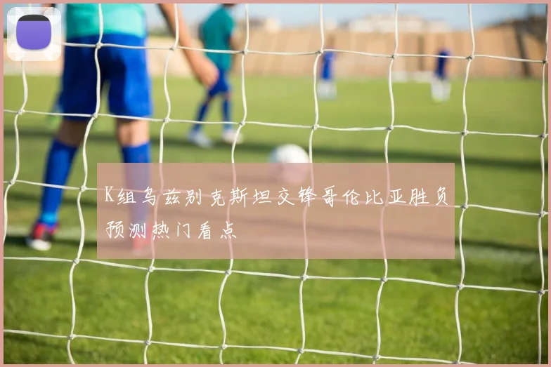 K组乌兹别克斯坦交锋哥伦比亚胜负预测热门看点