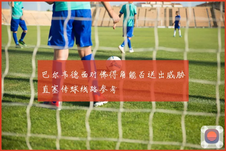 巴尔韦德面对佛得角能否送出威胁直塞传球线路参考