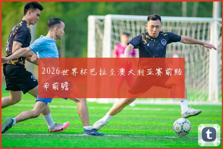 2026世界杯巴拉圭澳大利亚赛前赔率前瞻